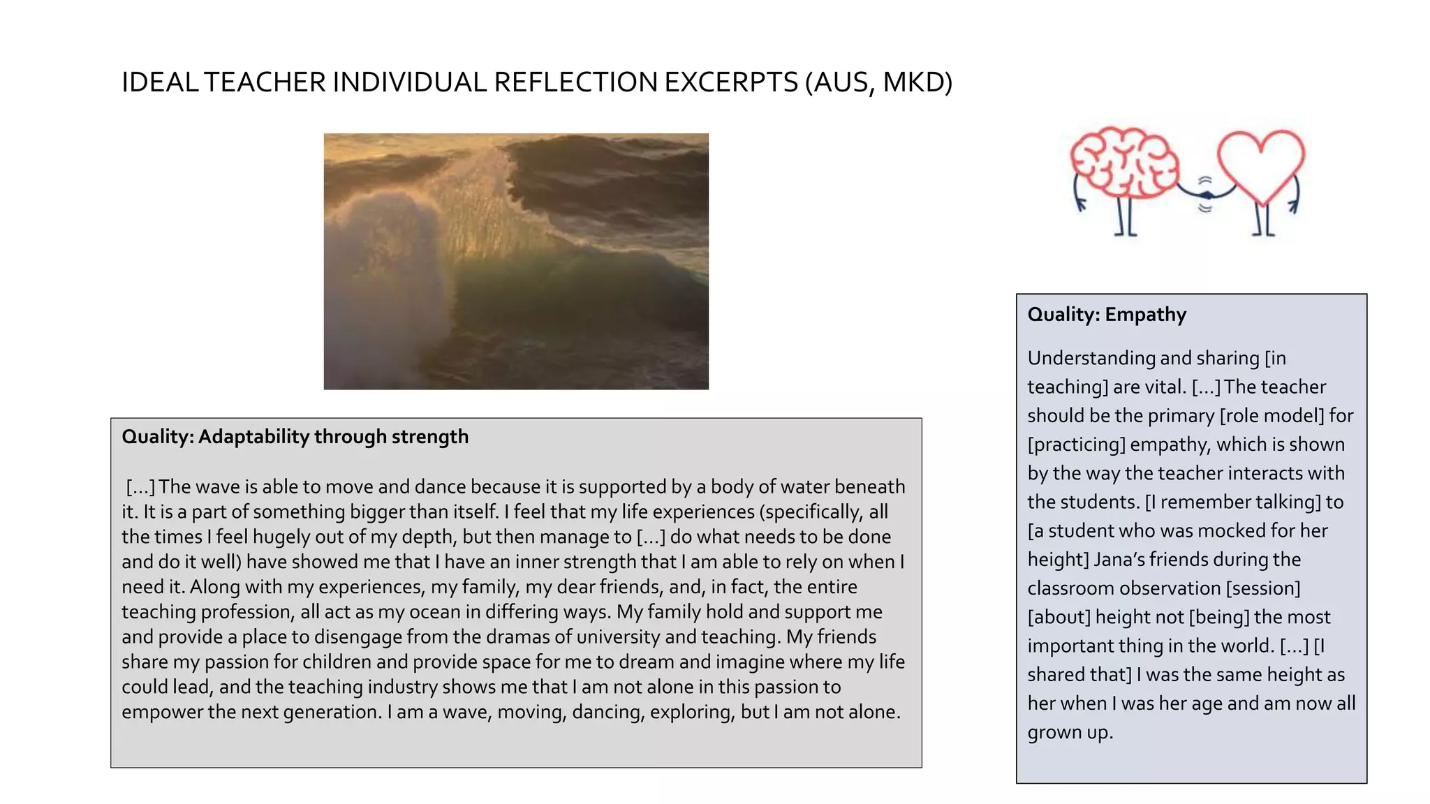 IDEALTEACHER INDIVIDUAL REFLECTION EXCERPTS (AUS, MKD)
Quality: Adaptability through strength
[…]The wave is able to move and dance because it is supported by a body of water beneath
it. It is a part of something bigger than itself. I feel that my life experiences (specifically, all
the times I feel hugely out of my depth, but then manage to […] do what needs to be done
and do it well) have showed me that I have an inner strength that I am able to rely on when I
need it.Along with my experiences, my family, my dear friends, and, in fact, the entire
teaching profession, all act as my ocean in differing ways. My family hold and support me
and provide a place to disengage from the dramas of university and teaching. My friends
share my passion for children and provide space for me to dream and imagine where my life
could lead, and the teaching industry shows me that I am not alone in this passion to
empower the next generation. I am a wave, moving, dancing, exploring, but I am not alone.
Quality: Empathy
Understanding and sharing [in
teaching] are vital. […]The teacher
should be the primary [role model] for
[practicing] empathy, which is shown
by the way the teacher interacts with
the students. [I remember talking] to
[a student who was mocked for her
height] Jana’s friends during the
classroom observation [session]
[about] height not [being] the most
important thing in the world. […] [I
shared that] I was the same height as
her when I was her age and am now all
grown up.
 