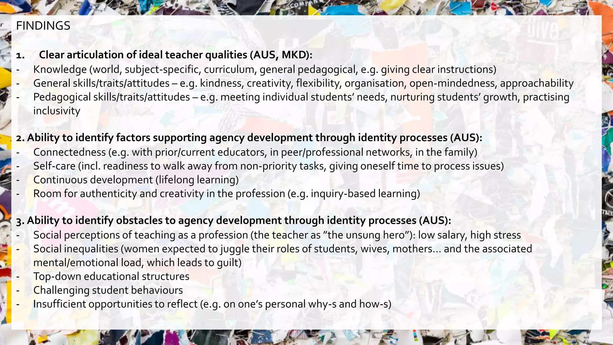 FINDINGS
1. Clear articulation of ideal teacher qualities (AUS, MKD):
- Knowledge (world, subject-specific, curriculum, general pedagogical, e.g. giving clear instructions)
- General skills/traits/attitudes – e.g. kindness, creativity, flexibility, organisation, open-mindedness, approachability
- Pedagogical skills/traits/attitudes – e.g. meeting individual students’ needs, nurturing students’ growth, practising
inclusivity
2. Ability to identify factors supporting agency development through identity processes (AUS):
- Connectedness (e.g. with prior/current educators, in peer/professional networks, in the family)
- Self-care (incl. readiness to walk away from non-priority tasks, giving oneself time to process issues)
- Continuous development (lifelong learning)
- Room for authenticity and creativity in the profession (e.g. inquiry-based learning)
3. Ability to identify obstacles to agency development through identity processes (AUS):
- Social perceptions of teaching as a profession (the teacher as ”the unsung hero”): low salary, high stress
- Social inequalities (women expected to juggle their roles of students, wives, mothers… and the associated
mental/emotional load, which leads to guilt)
- Top-down educational structures
- Challenging student behaviours
- Insufficient opportunities to reflect (e.g. on one’s personal why-s and how-s)
 
