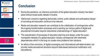 Theo Hug & Reinhold Madritsch | ECER 2021 in Geneva (Online): Education and Society: expectations, prescriptions, reconciliations │September 6-10, 2021
Global Education Industry – Exploring the state of affairs in Austria
Conclusion
▪ During the pandemic, an intensive promotion of the global education industry has taken
place without broad public debate in Austria.
▪ Well-known concerns regarding democratic control, public debate and participatory design
of schooling and education continue to be relevant.
▪ Media and education research can contribute to the visibilization of contingencies within
the ongoing transformation processes and to pointing out various paths of digital and
educational innovation beyond reductionist understandings of “digital education”.
▪ The subordination of processes of education planning and design under the quasi-
monopolist interests of a global education industry corresponds with interlinked
dependencies which in the long run create more problems than solutions.
▪ An ethics of the commons, of digital sovereignty and informational self-determination can
provide media educational directions beyond data-based behavioral modification and
eduveillance.
 