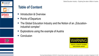 Theo Hug & Reinhold Madritsch | ECER 2021 in Geneva (Online): Education and Society: expectations, prescriptions, reconciliations │September 6-10, 2021
Global Education Industry – Exploring the state of affairs in Austria
Table of Content
▪ Introduction & Overview
▪ Points of Departure
▪ The Global Education Industry and the Notion of an „Education-
industrial complex“
▪ Explorations using the example of Austria
▪ Conclusion
 
