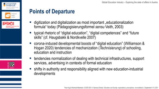 Theo Hug & Reinhold Madritsch | ECER 2021 in Geneva (Online): Education and Society: expectations, prescriptions, reconciliations │September 6-10, 2021
Global Education Industry – Exploring the state of affairs in Austria
Points of Departure
▪ digitization and digitalization as most important „educationalization
formula“ today (Pädagogisierungsformel sensu Veith, 2003)
▪ typical rhetoric of “digital education”, “digital competences” and “future
skills” (cf. Haugsbakk & Nordkvelle 2007)
▪ corona-induced developmental boosts of “digital education” (Williamson &
Hogan 2020) tendencies of mechanization (Technisierung) of schooling,
education and instruction
▪ tendencies normalization of dealing with technical infrastructures, support
services, advertising in contexts of formal education
▪ shifts in authority and responsibility aligned with new education-industrial
developments
 