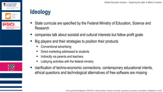 Theo Hug & Reinhold Madritsch | ECER 2021 in Geneva (Online): Education and Society: expectations, prescriptions, reconciliations │September 6-10, 2021
Global Education Industry – Exploring the state of affairs in Austria
Ideology
▪ State curricula are specified by the Federal Ministry of Education, Science and
Research
▪ companies talk about societal and cultural interests but follow profit goals
▪ Big players and their strategies to position their products
▪ Conventional advertising
▪ Direct marketing addressed to students
▪ Indirectly via parents and teachers
▪ Lobbying activities with the federal ministry
▪ clarification of techno-economic connections, contemporary educational intents,
ethical questions and technological alternatives of free software are missing
 