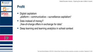 Theo Hug & Reinhold Madritsch | ECER 2021 in Geneva (Online): Education and Society: expectations, prescriptions, reconciliations │September 6-10, 2021
Global Education Industry – Exploring the state of affairs in Austria
Profit
▪ Digital capitalism
„platform – communicative – surveillance capitalism“
▪ Data instead of money?
„free-of-charge offers in exchange for data”
▪ Deep learning and learning analytics in school context
 