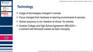 Theo Hug & Reinhold Madritsch | ECER 2021 in Geneva (Online): Education and Society: expectations, prescriptions, reconciliations │September 6-10, 2021
Global Education Industry – Exploring the state of affairs in Austria
Technology
▪ Usage of technologies changed in schools
▪ Focus changed from hardware to learning environments & services
▪ School autonomy is not „freedom of choice“ for schools
▪ Austrian College and High School Agreement (MS-ACH) –
a contract with Microsoft creates de facto monopoly
 
