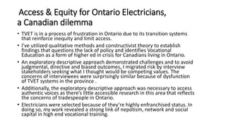 Access & Equity for Ontario Electricians,
a Canadian dilemma
• TVET is in a process of frustration in Ontario due to its transition systems
that reinforce inequity and limit access.
• I’ve utilized qualitative methods and constructivist theory to establish
findings that questions the lack of policy and identifies Vocational
Education as a form of higher ed in crisis for Canadians living in Ontario.
• An exploratory descriptive approach demonstrated challenges and to avoid
judgmental, directive and biased outcomes, I migrated risk by interview
stakeholders seeking what I thought would be competing values. The
concerns of interviewees were surprisingly similar because of dysfunction
of TVET systems in the province .
• Additionally, the exploratory descriptive approach was necessary to access
authentic voices as there’s little accessible research in this area that reflects
the concerns of tradespeople in Ontario.
• Electricians were selected because of they’re highly enfranchised status. In
doing so, my work revealed a strong link of nepotism, network and social
capital in high end vocational training.
 