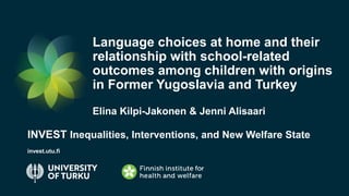 #NewWelfareState
Language choices at home and their
relationship with school-related
outcomes among children with origins
in Former Yugoslavia and Turkey
Elina Kilpi-Jakonen & Jenni Alisaari
INVEST Inequalities, Interventions, and New Welfare State
invest.utu.fi
 