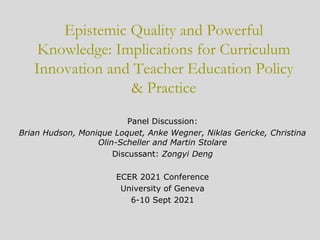 Epistemic Quality and Powerful
Knowledge: Implications for Curriculum
Innovation and Teacher Education Policy
& Practice
Panel Discussion:
Brian Hudson, Monique Loquet, Anke Wegner, Niklas Gericke, Christina
Olin-Scheller and Martin Stolare
Discussant: Zongyi Deng
ECER 2021 Conference
University of Geneva
6-10 Sept 2021
 