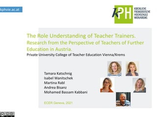 The Role Understanding of Teacher Trainers.
Research from the Perspective of Teachers of Further
Education in Austria.
Private University College of Teacher Education Vienna/Krems
kphvie.ac.at
ECER Geneva, 2021
Tamara Katschnig
Isabel Wanitschek
Martina Rabl
Andrea Bisanz
Mohamed Bassam Kabbani
 