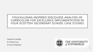 FOUCAULDIAN-INSPIRED DISCOURSE ANALYSIS OF
CURRICULUM FOR EXCELLENCE IMPLEMENTATION IN
FOUR SCOTTISH SECONDARY SCHOOL CASE STUDIES
Stephanie Hardley
Dr Shirley Gray
Dr Ruth McQuillan
 