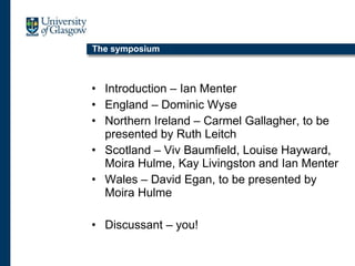 The symposium Introduction – Ian Menter England – Dominic Wyse Northern Ireland – Carmel Gallagher, to be presented by Ruth Leitch Scotland – Viv Baumfield, Louise Hayward, Moira Hulme, Kay Livingston and Ian Menter Wales – David Egan, to be presented by Moira Hulme Discussant – you! 