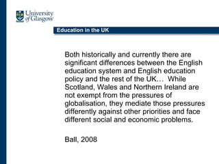 Education in the UK Both historically and currently there are significant differences between the English education system and English education policy and the rest of the UK…  While Scotland, Wales and Northern Ireland are not exempt from the pressures of globalisation, they mediate those pressures differently against other priorities and face different social and economic problems. Ball, 2008 