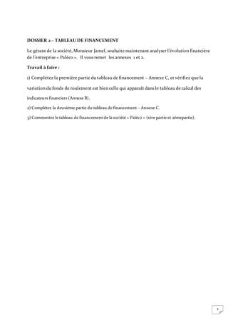 3
DOSSIER 2 – TABLEAU DE FINANCEMENT
Le gérant de la société, Monsieur Jamel, souhaite maintenant analyser l’évolution financière
de l’entreprise « Paléco ». Il vous remet les annexes 1 et 2.
Travail à faire :
1) Complétez la première partie du tableau de financement – Annexe C, et vérifiez que la
variation du fonds de roulement est bien celle qui apparaît dans le tableau de calcul des
indicateurs financiers (Annexe B).
2) Complétez la deuxième partie du tableau de financement – Annexe C.
3) Commentez le tableau de financement de la société « Paléco » (1ère partie et 2èmepartie).
 