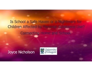 Is School a Safe Haven or a Nightmare for
Children Affected by Parental Substance Use?
Connecting Home and School.
Joyce Nicholson
 