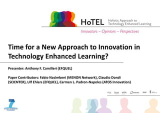 Presenter: Anthony F. Camilleri (EFQUEL)
Paper Contributors: Fabio Nasimbeni (MENON Network), Claudio Dondi
(SCIENTER), Ulf Ehlers (EFQUEL), Carmen L. Padron-Napoles (ATOS Innovation)
Time for a New Approach to Innovation in
Technology Enhanced Learning?
 