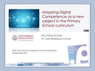 Mapping Digital 
Competence as a new 
subject in the Primary 
School curriculum 
Ana Pérez Escoda 
Mª José Rodríguez Conde 
03 SES 14A Curriculum change and the Key competences 
05 September 2014 
 