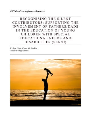 ECER – Pre-conference Resource
RECOGNISING THE SILENT
CONTRIBUTORS: SUPPORTING THE
INVOLVEMENT OF FATHERS/DADS
IN THE EDUCATION OF YOUNG
CHILDREN WITH SPECIAL
EDUCATIONAL NEEDS AND
DISABILITIES (SEN/D)
Ke Ren (Rita), Conor Mc Guckin
Trinity College Dublin
 