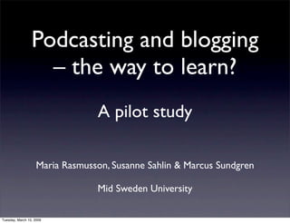 Podcasting and blogging
                   – the way to learn?
                                 A pilot study

                    Maria Rasmusson, Susanne Sahlin & Marcus Sundgren

                                 Mid Sweden University

Tuesday, March 10, 2009
 