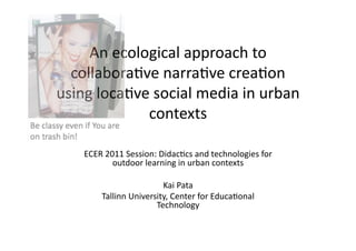 An	
  ecological	
  approach	
  to	
  
  collabora0ve	
  narra0ve	
  crea0on	
  
using	
  loca0ve	
  social	
  media	
  in	
  urban	
  
                contexts	
  

      ECER	
  2011	
  Session:	
  Didac0cs	
  and	
  technologies	
  for	
  
                outdoor	
  learning	
  in	
  urban	
  contexts	
  

                                Kai	
  Pata	
  
            Tallinn	
  University,	
  Center	
  for	
  Educa0onal	
  
                              Technology	
  	
  
 