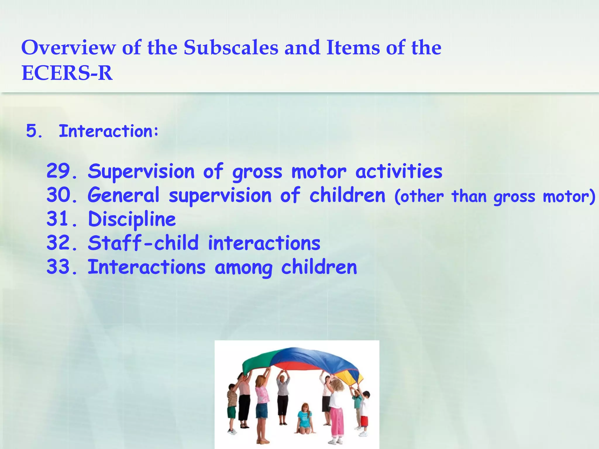 5. Interaction:
29. Supervision of gross motor activities
30. General supervision of children (other than gross motor)
31. Discipline
32. Staff-child interactions
33. Interactions among children
Overview of the Subscales and Items of the
ECERS-R
 