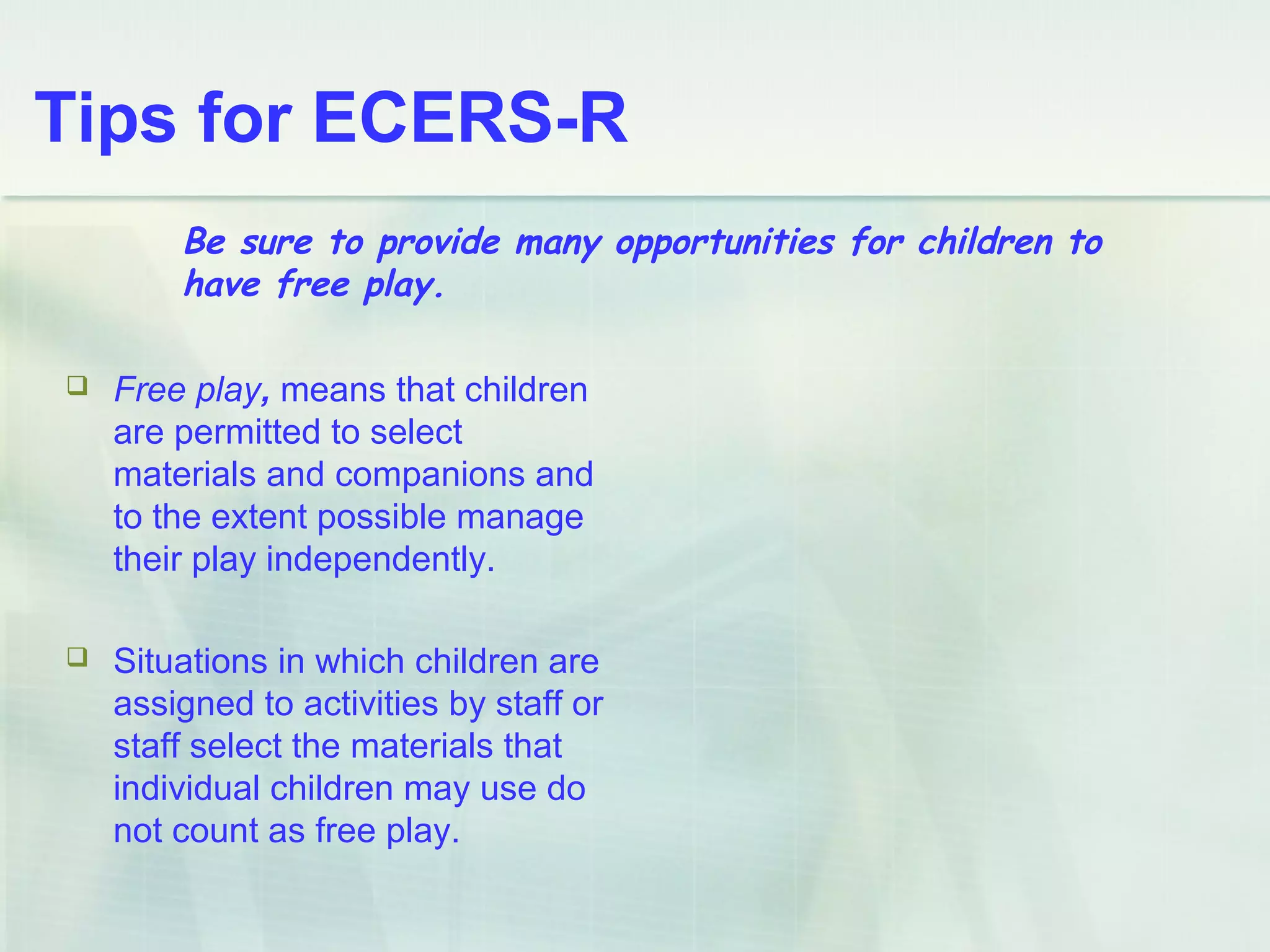 Tips for ECERS-R
 Free play, means that children
are permitted to select
materials and companions and
to the extent possible manage
their play independently.
 Situations in which children are
assigned to activities by staff or
staff select the materials that
individual children may use do
not count as free play.
Be sure to provide many opportunities for children to
have free play.
 