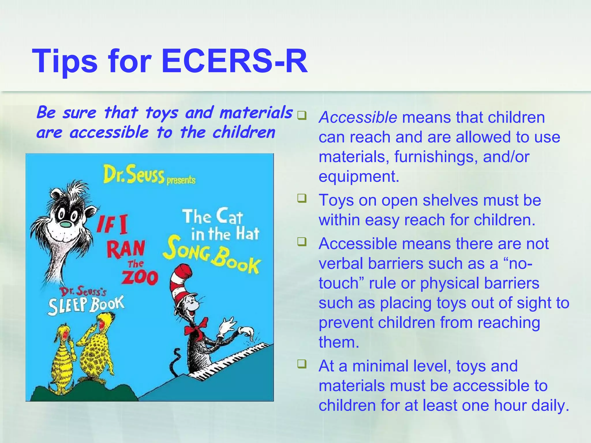Tips for ECERS-R
 Accessible means that children
can reach and are allowed to use
materials, furnishings, and/or
equipment.
 Toys on open shelves must be
within easy reach for children.
 Accessible means there are not
verbal barriers such as a “no-
touch” rule or physical barriers
such as placing toys out of sight to
prevent children from reaching
them.
 At a minimal level, toys and
materials must be accessible to
children for at least one hour daily.
Be sure that toys and materials
are accessible to the children
 