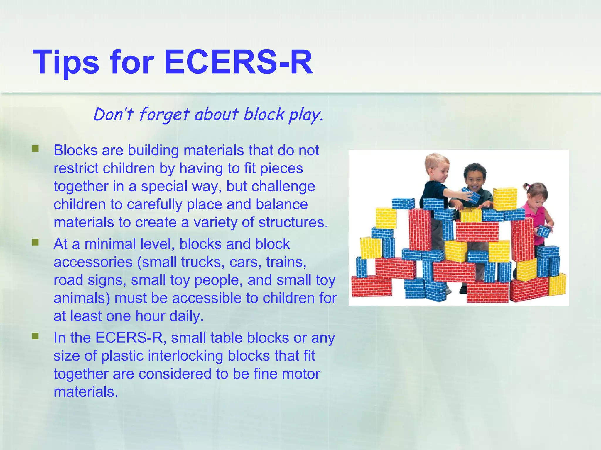 Tips for ECERS-R
 Blocks are building materials that do not
restrict children by having to fit pieces
together in a special way, but challenge
children to carefully place and balance
materials to create a variety of structures.
 At a minimal level, blocks and block
accessories (small trucks, cars, trains,
road signs, small toy people, and small toy
animals) must be accessible to children for
at least one hour daily.
 In the ECERS-R, small table blocks or any
size of plastic interlocking blocks that fit
together are considered to be fine motor
materials.
Don’t forget about block play.
 