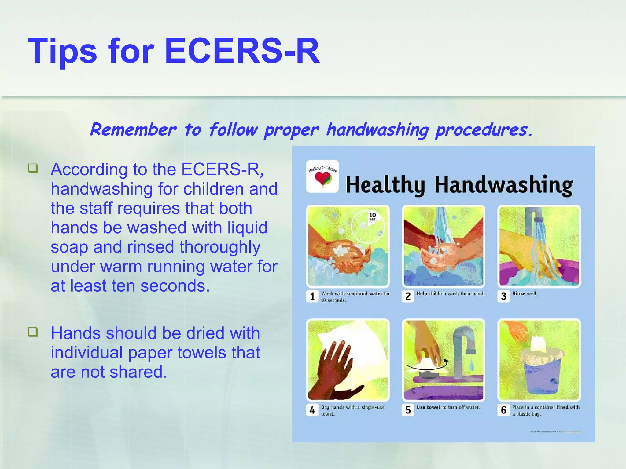  According to the ECERS-R,
handwashing for children and
the staff requires that both
hands be washed with liquid
soap and rinsed thoroughly
under warm running water for
at least ten seconds.
 Hands should be dried with
individual paper towels that
are not shared.
Remember to follow proper handwashing procedures.
Tips for ECERS-R
 