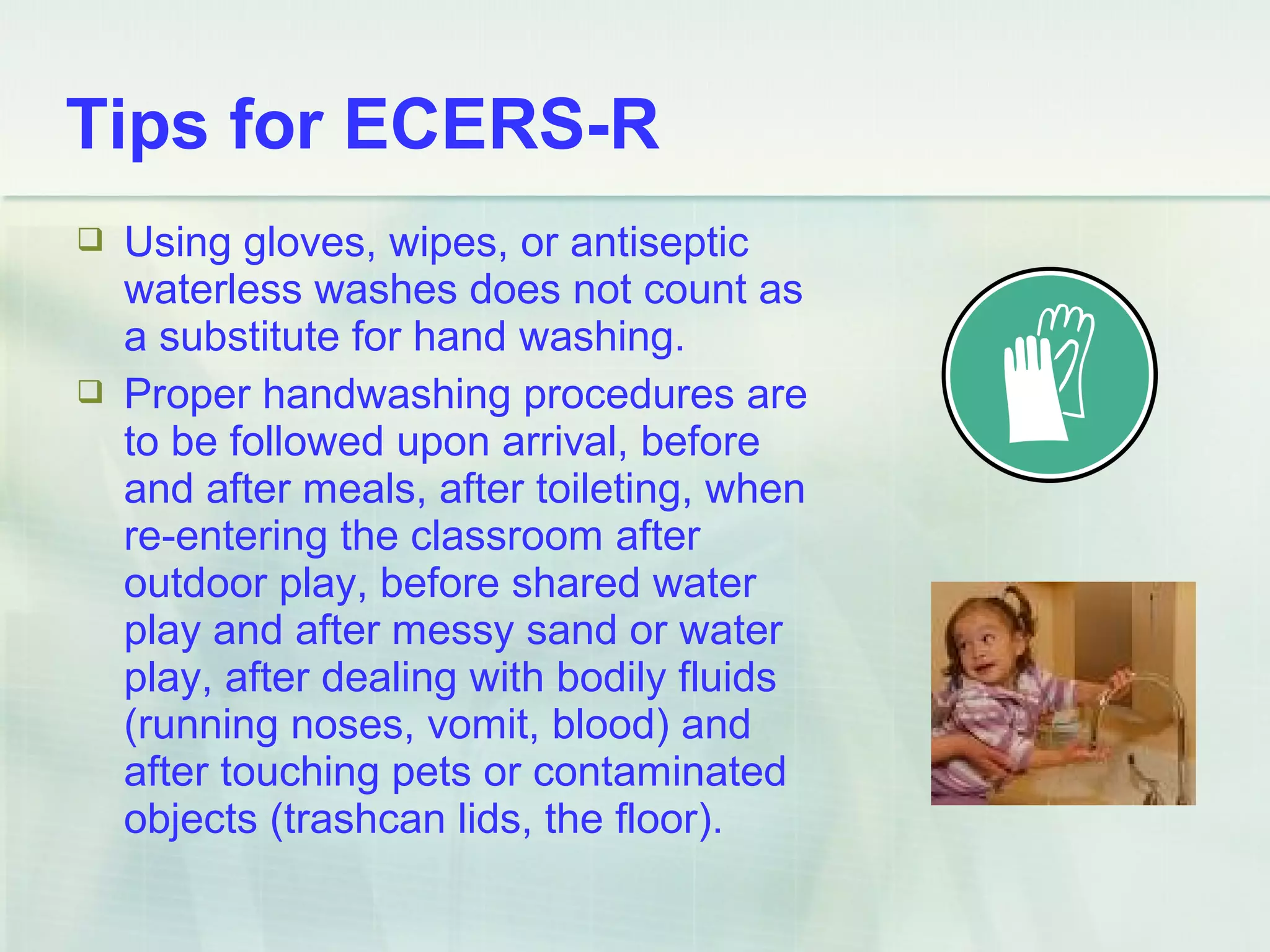  Using gloves, wipes, or antiseptic
waterless washes does not count as
a substitute for hand washing.
 Proper handwashing procedures are
to be followed upon arrival, before
and after meals, after toileting, when
re-entering the classroom after
outdoor play, before shared water
play and after messy sand or water
play, after dealing with bodily fluids
(running noses, vomit, blood) and
after touching pets or contaminated
objects (trashcan lids, the floor).
Tips for ECERS-R
 