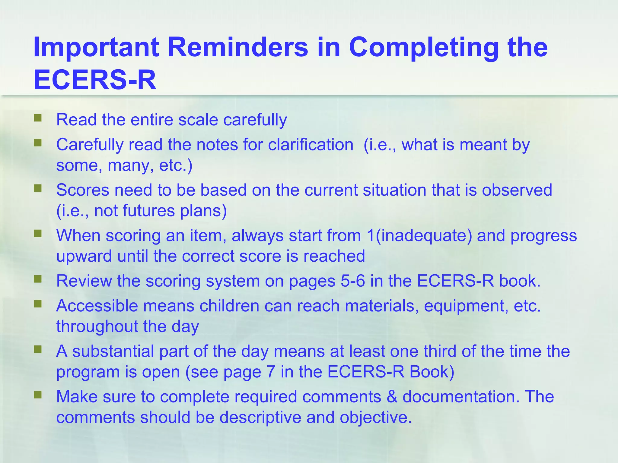 Important Reminders in Completing the
ECERS-R
 Read the entire scale carefully
 Carefully read the notes for clarification (i.e., what is meant by
some, many, etc.)
 Scores need to be based on the current situation that is observed
(i.e., not futures plans)
 When scoring an item, always start from 1(inadequate) and progress
upward until the correct score is reached
 Review the scoring system on pages 5-6 in the ECERS-R book.
 Accessible means children can reach materials, equipment, etc.
throughout the day
 A substantial part of the day means at least one third of the time the
program is open (see page 7 in the ECERS-R Book)
 Make sure to complete required comments & documentation. The
comments should be descriptive and objective.
 