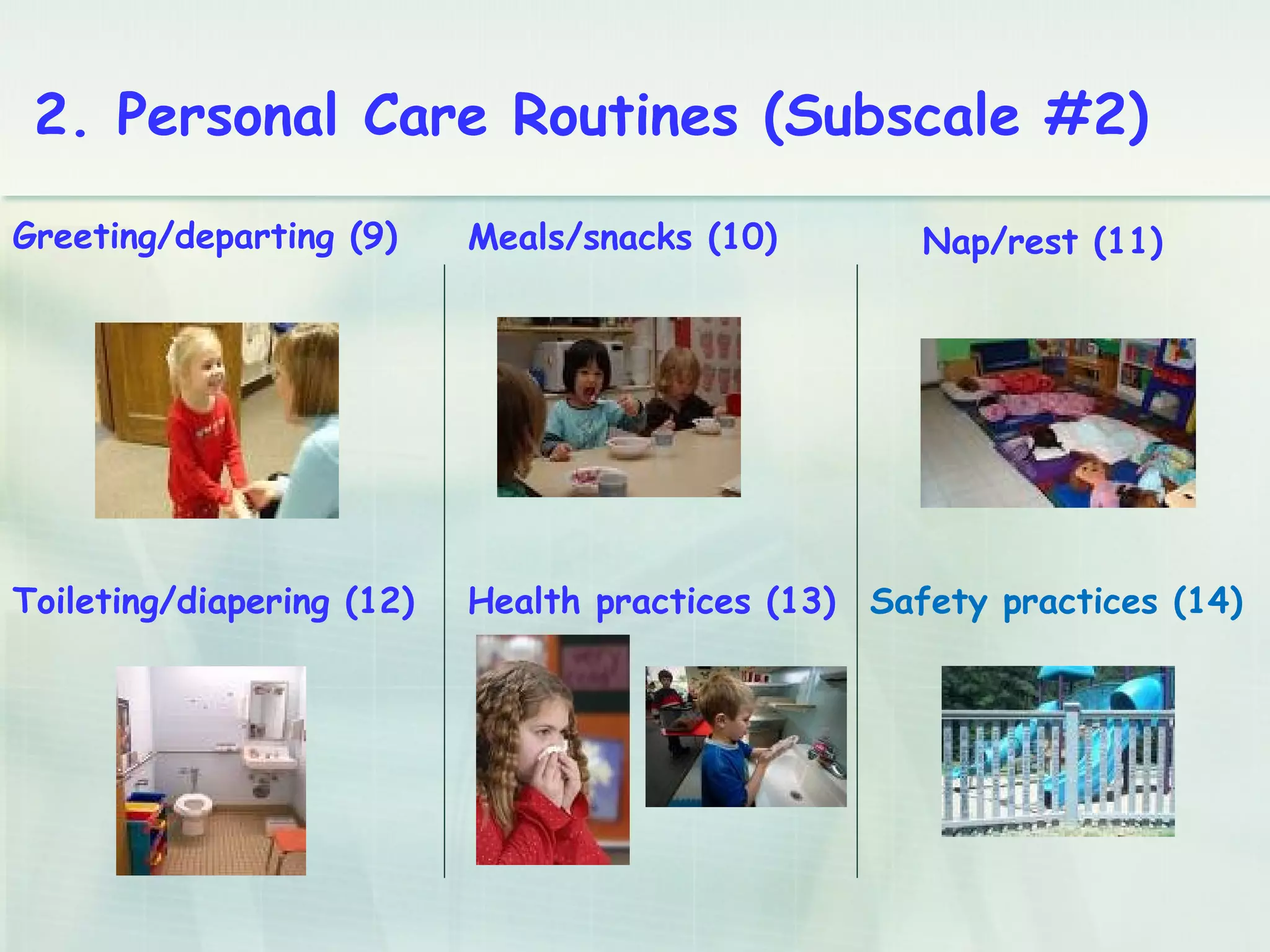 Greeting/departing (9) Meals/snacks (10) Nap/rest (11)
Toileting/diapering (12) Health practices (13) Safety practices (14)
2. Personal Care Routines (Subscale #2)
 