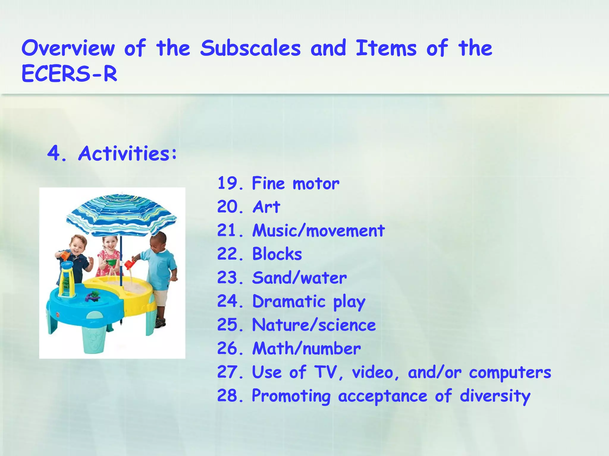 19. Fine motor
20. Art
21. Music/movement
22. Blocks
23. Sand/water
24. Dramatic play
25. Nature/science
26. Math/number
27. Use of TV, video, and/or computers
28. Promoting acceptance of diversity
4. Activities:
Overview of the Subscales and Items of the
ECERS-R
 