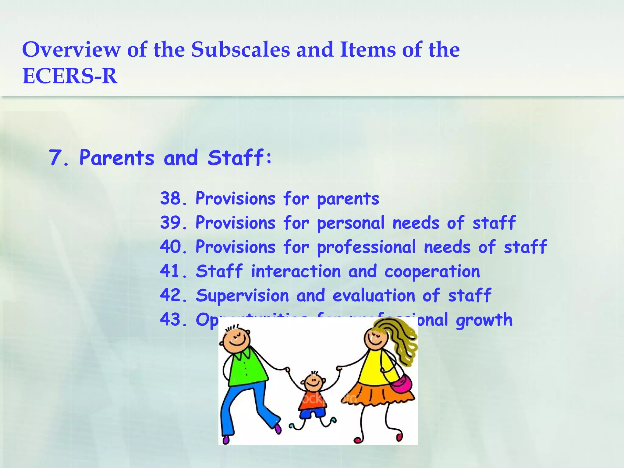 38. Provisions for parents
39. Provisions for personal needs of staff
40. Provisions for professional needs of staff
41. Staff interaction and cooperation
42. Supervision and evaluation of staff
43. Opportunities for professional growth
7. Parents and Staff:
Overview of the Subscales and Items
of the ECERS-R
 