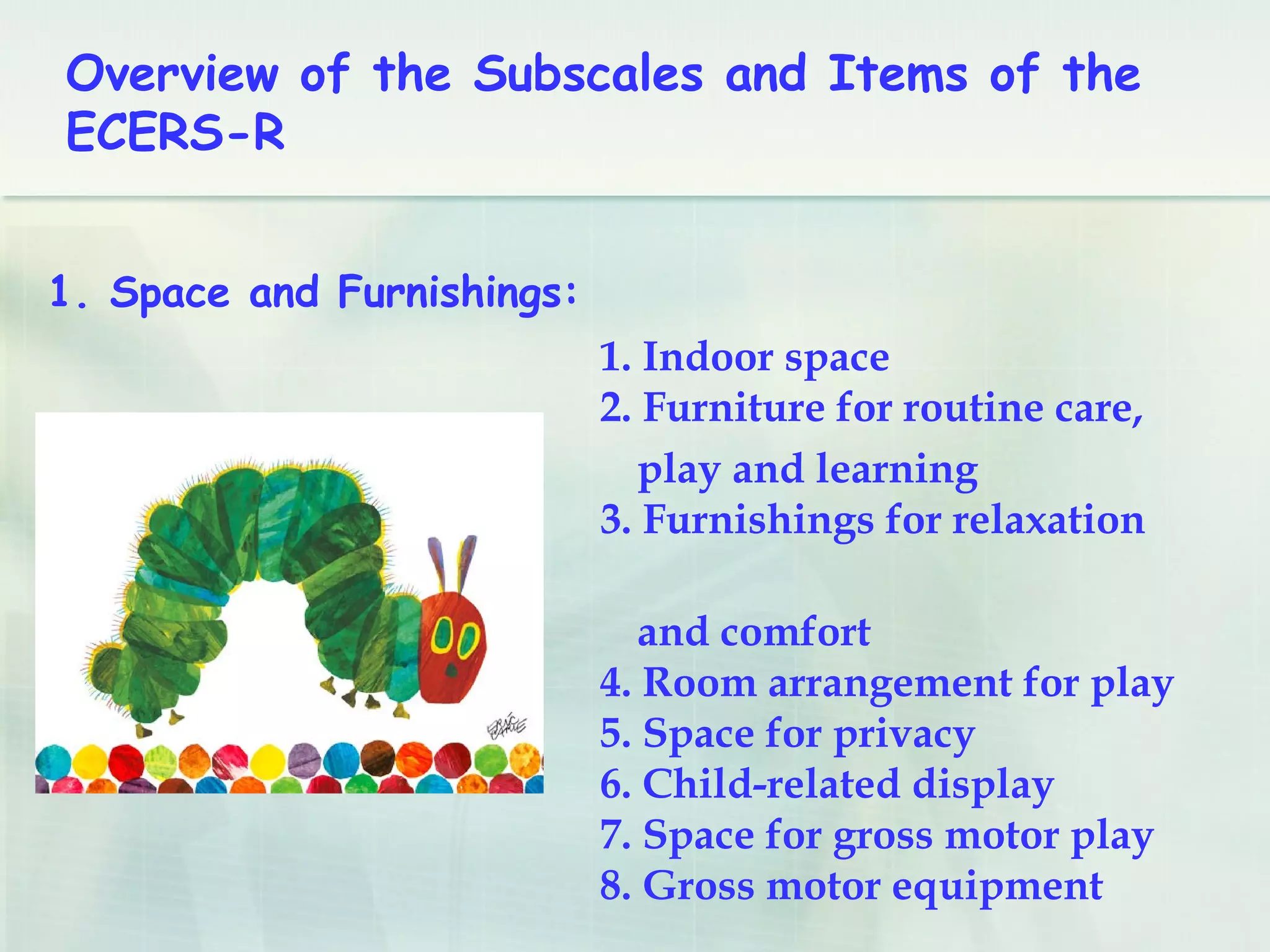 Overview of the Subscales and Items of the
ECERS-R
1. Indoor space
2. Furniture for routine care,
play and learning
3. Furnishings for relaxation
and comfort
4. Room arrangement for play
5. Space for privacy
6. Child-related display
7. Space for gross motor play
8. Gross motor equipment
1. Space and Furnishings:
 