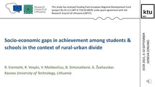 1
Socio-economic gaps in achievement among students &
schools in the context of rural-urban divide
R. Erentaitė, R. Vosylis, V. Morkevičius, B. Simonaitienė, G. Žvaliauskas
Kaunas University of Technology, Lithuania
This study has received funding from European Regional Development Fund
(project No 01.2.2-LMT-K-718-03-0059) under grant agreement with the
Research Council of Lithuania (LMTLT).
ECER
2021,
6-10
SEPTEMBER
GENEVA
(ONLINE)
 