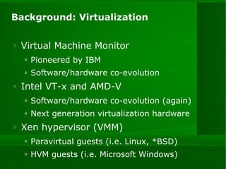 Background: Virtualization Virtual Machine Monitor  Pioneered by IBM Software/hardware co-evolution Intel VT-x and AMD-V Software/hardware co-evolution (again) Next generation virtualization hardware Xen hypervisor (VMM) Paravirtual guests (i.e. Linux, *BSD) HVM guests (i.e. Microsoft Windows) 