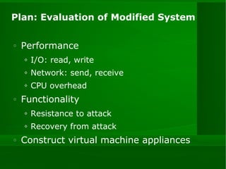 Plan: Evaluation of Modified System Performance  I/O: read, write Network: send, receive CPU overhead Functionality Resistance to attack Recovery from attack Construct virtual machine appliances 