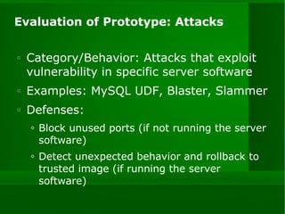 Evaluation of Prototype: Attacks Category/Behavior: Attacks that exploit vulnerability in specific server software Examples: MySQL UDF, Blaster, Slammer Defenses:  Block unused ports (if not running the server software) Detect unexpected behavior and rollback to trusted image (if running the server software) 