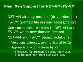 Plan: Xen Support for NET-VM/FS-VM NET-VM already possible (driver domain) FS-VM granted file system access/control Xen communicates rules to NET-VM and FS-VM when new domain created NET-VM and FS-VM detect violations Violations enforced/communicated to Xen Appropriate actions taken by Xen Shutdown/restart/restore guest, notify user, prepare guest for forensic analysis, etc. 