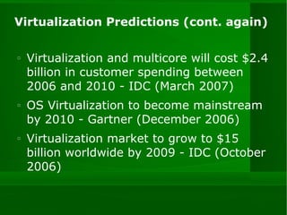 Virtualization Predictions (cont. again) Virtualization and multicore will cost $2.4 billion in customer spending between 2006 and 2010 - IDC (March 2007) OS Virtualization to become mainstream by 2010 - Gartner (December 2006) Virtualization market to grow to $15 billion worldwide by 2009 - IDC (October 2006) 