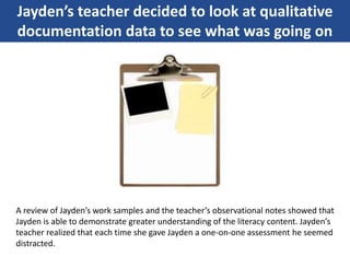 Jayden’s teacher decided to look at qualitative
documentation data to see what was going on
A review of Jayden’s work samples and the teacher’s observational notes showed that
Jayden is able to demonstrate greater understanding of the literacy content. Jayden’s
teacher realized that each time she gave Jayden a one-on-one assessment he seemed
distracted.
 
