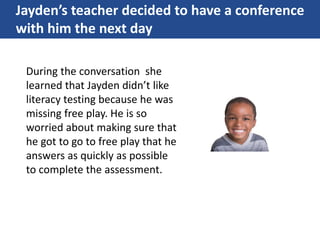 Jayden’s teacher decided to have a conference
with him the next day
During the conversation she
learned that Jayden didn’t like
literacy testing because he was
missing free play. He is so
worried about making sure that
he got to go to free play that he
answers as quickly as possible
to complete the assessment.
 