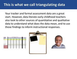 This is what we call triangulating data
Your tracker and formal assessment data are a great
start. However, data literate early childhood teachers
also look to other sources of quantitative and qualitative
data to understand what does the data mean, and to use
those findings to inform instructional responses.
 