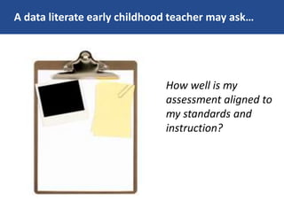 A data literate early childhood teacher may ask…
How well is my
assessment aligned to
my standards and
instruction?
 