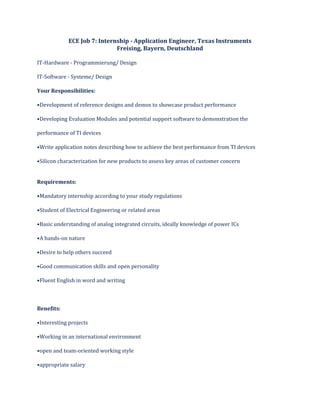 ECE Job 7: Internship - Application Engineer, Texas Instruments
Freising, Bayern, Deutschland
IT-Hardware - Programmierung/ Design
IT-Software - Systeme/ Design
Your Responsibilities:
•Development of reference designs and demos to showcase product performance
•Developing Evaluation Modules and potential support software to demonstration the
performance of TI devices
•Write application notes describing how to achieve the best performance from TI devices
•Silicon characterization for new products to assess key areas of customer concern
Requirements:
•Mandatory internship according to your study regulations
•Student of Electrical Engineering or related areas
•Basic understanding of analog integrated circuits, ideally knowledge of power ICs
•A hands-on nature
•Desire to help others succeed
•Good communication skills and open personality
•Fluent English in word and writing
Benefits:
•Interesting projects
•Working in an international environment
•open and team-oriented working style
•appropriate salary
 