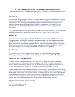 ECE Job 8: Engineering Internship—Verizon (telecommunications)
Key Locations: Ashburn, VA; Basking Ridge, NJ; Irving, TX; Palo Alto, CA; Additional opportunities
nationwide
Who We Are:
At Verizon, our people are busy changing the world—tackling the toughest challenges in areas like
Healthcare, Energy, Public Safety, and Education. With an outward focus on our customers and
integrity at our core, we're creating technology solutions that help businesses optimize their
operations, families connect from anywhere, and whole communities leave smaller, greener
footprints. The result? Widespread impact on the way people live, work and play across the
entire globe.
That's why we need the best and the brightest minds to join our team. People like you— determined
to push boundaries, drive real change, and help us create a smarter, better future for all.
What We Do:
From secure cloud computing, to Machine-to-Machine communication, to robust omnichannel
experiences, we're spearheading tomorrow's innovations, today. Our solutions are empowering
individuals, businesses, and communities everywhere to unlock their potential and realize the
power of technology. That means connecting children to hands-on learning experiences, enabling
global businesses to build mobile workforces, and helping municipalities run greener and more
efficiently. Simply put: we're creating a better future. And you can be a part of it.
What We Offer:
On top of being a part of the company that's changing the world through groundbreaking
technology, you'll enjoy a competitive salary and benefits so robust we call them Total Rewards.
Engineering Internship Opportunities
A Verizon summer internship is a chance to channel your drive and enthusiasm. It will be an
experience that puts you front and center, allowing you to be hands-on and contributing your
creative energy to high-impact projects from the moment you arrive. And because we know the
value of your education, we pay you for the talent and solutions you bring to the table.
Verizon Internships will offer you the opportunity to be involved in meaningful work/projects; be
exposed to daily operations; attend informational sessions; participate in networking activities with
other interns, professionals, and business leaders. You'll learn from the best minds in the industry
and have a unique opportunity to use your engineering knowledge and skills in an environment
dedicated to maintaining industry superiority. You will be introduced to useful tools and resources
that will help you grow both professionally and personally throughout the program.
Opportunities are available in areas including:
Access Transport Engineering
New Product Development
 