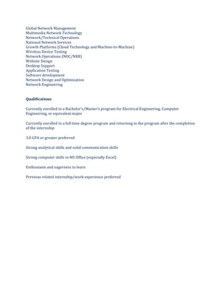 Global Network Management
Multimedia Network Technology
Network/Technical Operations
National Network Services
Growth Platforms (Cloud Technology and Machine-to-Machine)
Wireless Device Testing
Network Operations (NOC/NRB)
Website Design
Desktop Support
Application Testing
Software development
Network Design and Optimization
Network Engineering
Qualifications
Currently enrolled in a Bachelor’s/Master’s program for Electrical Engineering, Computer
Engineering, or equivalent major
Currently enrolled in a full time degree program and returning to the program after the completion
of the internship
3.0 GPA or greater preferred
Strong analytical skills and solid communication skills
Strong computer skills in MS Office (especially Excel)
Enthusiasm and eagerness to learn
Previous related internship/work experience preferred
 