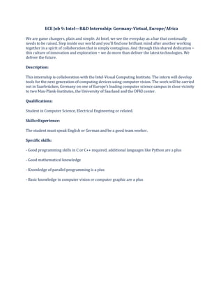 ECE Job 9: Intel—R&D Internship: Germany-Virtual, Europe/Africa
We are game changers, plain and simple. At Intel, we see the everyday as a bar that continually
needs to be raised. Step inside our world and you'll find one brilliant mind after another working
together in a spirit of collaboration that is simply contagious. And through this shared dedication −
this culture of innovation and exploration − we do more than deliver the latest technologies. We
deliver the future.
Description:
This internship is collaboration with the Intel-Visual Computing Institute. The intern will develop
tools for the next generation of computing devices using computer vision. The work will be carried
out in Saarbrücken, Germany on one of Europe's leading computer science campus in close vicinity
to two Max-Plank-Institutes, the University of Saarland and the DFKI center.
Qualifications:
Student in Computer Science, Electrical Engineering or related.
Skills+Experience:
The student must speak English or German and be a good team worker.
Specific skills:
- Good programming skills in C or C++ required, additional languages like Python are a plus
- Good mathematical knowledge
- Knowledge of parallel programming is a plus
- Basic knowledge in computer vision or computer graphic are a plus
 