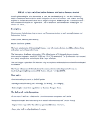 ECE Job 10: Intel—Working Student Database Info System: Germany-Munich
We are game changers, plain and simple. At Intel, we see the everyday as a bar that continually
needs to be raised. Step inside our world and you'll find one brilliant mind after another working
together in a spirit of collaboration that is simply contagious. And through this shared dedication −
this culture of innovation and exploration − we do more than deliver the latest technologies. We
deliver the future.
Description:
Maintenance, Optimization, Improvement and Enhancement of an up and running Database and
Information System.
Data creation, handling and cleaning.
Oracle Database System:
The basic functionality of the existing Database resp. Information System should be enhanced on a
self-reliant and self-dependent base.
The System was developed using mainly JAVA following the MVC-Methode. Concerning the
programming languages also JS, JSP, JDBC and CSS, HTML were used. The development environment
was set-up using Eclipse including the SVN-Plugin subclipse.
The working packages of the SW-Releases vary in complexity and can be featured and formed by the
student too.
The Oracle-DB is connected to a Datawarehouse resp. Business Intelligence Software and
Analysis/Reporting Programms as SAP Busines Objects (webi) and BIRT.
Main topics:
- Continuous Improvement of the InfoSystem.
- Investigations concerning Data cleaning (Data-Mining, Data-Integrity).
- Extending the InfoSystem capabilities by Business Analyses Tools.
The daily work could also contain:
- Data research and data collection for latest communication systems and trends.
- Responsibility for data consistency in an internal information system (Oracle based).
- Improvement support for the database system and the data structures.
- Generating both trend and dedicated reports.
 
