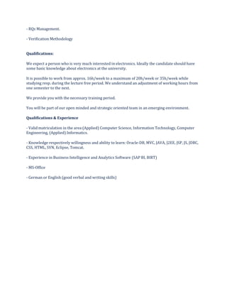 - RQs Management.
- Verification Methodology
Qualifications:
We expect a person who is very much interested in electronics. Ideally the candidate should have
some basic knowledge about electronics at the university.
It is possible to work from approx. 16h/week to a maximum of 20h/week or 35h/week while
studying resp. during the lecture free period. We understand an adjustment of working hours from
one semester to the next.
We provide you with the necessary training period.
You will be part of our open minded and strategic oriented team in an emerging environment.
Qualifications & Experience
- Valid matriculation in the area (Applied) Computer Science, Information Technology, Computer
Engineering, (Applied) Informatics.
- Knowledge respectively willingness and ability to learn: Oracle-DB, MVC, JAVA, J2EE, JSP, JS, JDBC,
CSS, HTML, SVN, Eclipse, Tomcat.
- Experience in Business Intelligence and Analytics Software (SAP BI, BIRT)
- MS-Office
- German or English (good verbal and writing skills)
 