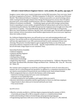 ECE Job 2: Intuit Software Engineer Intern—web, mobile, XD, quality, app opps, IT
Imagine a career where your creative inspiration can fuel BIG innovation. Year-over-year, Intuit
has been recognized on Fortune's “100 Best Companies To Work For” and at the top of Fortune
World’s “Most Admired Software Companies.” Immerse yourself in our award winning culture
while creating break-through solutions that change the financial lives of more than 50 million
personal users, seven million small businesses, and over 1,800 financial institutions and their
millions of customers worldwide.     Combining organic growth with strategic partnerships,
Intuit is expanding its social, mobile, and global footprint with products and services that are
revolutionizing the industry. Our 8,000 entrepreneurial employees have brought more than 250
innovations to market -- from QuickBooks®, Quicken®, and TurboTax®, to GoPayments,
Mint.com, Intuit Healthcare Solutions, big data, SaaS, and mobile apps. The breadth and depth of
these customer-driven innovations mean limitless opportunities for you to turn your ingenious
ideas into reality at Intuit.
As a Software Engineering intern, you will work on our core and emerging products and
services. You can also work on critical functions that support our engineering operations. You
will have the opportunity to use 10% unstructured time to work on projects of your own
choosing. This practice recently helped us get recognized by Forbes as one of the most
innovative software companies in the world.   Specific responsibilities will vary by project area
but all will make a huge impact on our customers’ lives.    
Internship Positions Available:  
• Software Engineer 
• Software Quality Engineer
• Mobile Engineer  
• UI/Experience Design 
• Information Technology 
• Application Operations    Locations include but are not limited to:  California: Mountain View,
San Diego, Woodland Hills, Westlake Village and Menlo Park  Waltham, MA  Cary, NC  Norcross,
GA  Plano, TX   
Our summer intern program is so much fun, you'll forget that it’s work. It's more than just a
summer job. It's a launching pad into greatness. In addition to a competitive paycheck we offer
our interns several perks to reward you for your brilliant work. Some of those include: 
• Work assignments that are critical to the business with written goals
  • Extensive training to jump start your career development
  • Exposure to our leadership team
  • A buddy program for extra guidance and support when you need it  
• Reviews and written evaluations and the opportunity to return as a full time employee
  • Opportunity to share what you've learned and teach your team
  • Fun social events!
Qualifications
• Must be currently enrolled in a full time degree program during the summer of 2013.
  • Currently pursuing a BS or MS in computer science or a related technical field 
• Solid understanding of object oriented design and programming languages 
• Programming experience with one or more of the following: C#, Java, C++, iOS, Android,
 